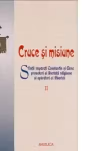 Cruce si misiune. Sfintii Imparati Constantin si Elena promotori ai libertatii religioase si aparatori ai Bisericii. Volumul 2