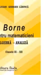 Borne pentru matematicieni. Algebra si Analiza, Clasele 9-12 - Georges-Lucian Ladunca