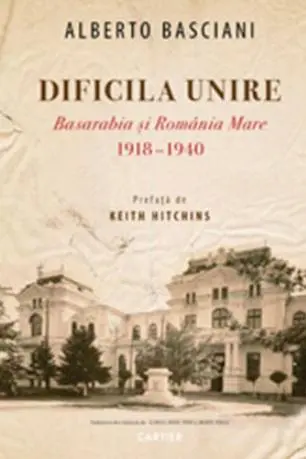 Dificila unire. Basarabia si Romania Mare (1918-1940)