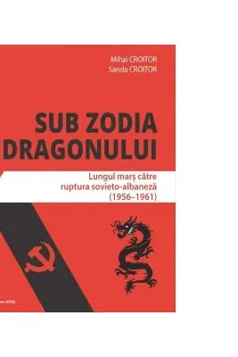 Sub zodia dragonului. Lungul mars catre ruptura sovieto-albaneza (1956-1961) - Mihai Croitor, Sanda Croitor