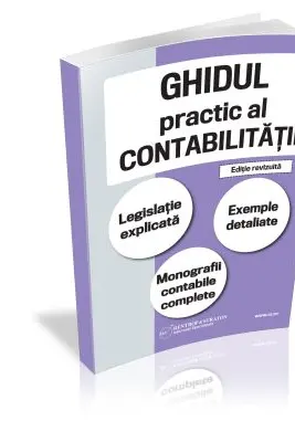 Ghidul practic al contabilitatii. Legislatie explicata. Exemple detaliate. Monografii contabile complete