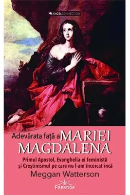 Adevarata fata a Mariei Magdalena. Primul Apostol, Evanghelia ei feminista si Crestinismul pe care nu l-am incercat inca