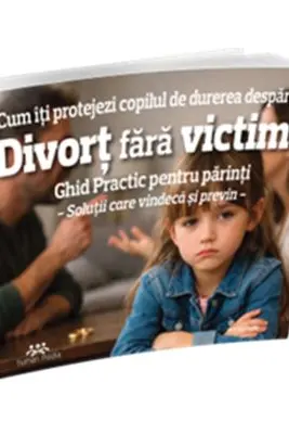 Divort fara victime. Cum iti protejezi copilul de durerea despartirii. Ghid practic pentru parinti. Solutii care vindeca si previn