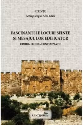 Fascinantele locuri sfinte si mesajul lor edificator. Uimire. Elogiu. Contemplatie - Irineu, arhiepiscop al Alba Iuliei