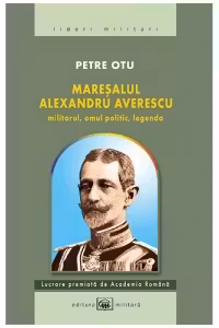 Maresalul Alexandru Averescu. Militarul, omul politic, legenda. ed. 3