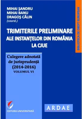Trimiterile preliminare ale instantelor din Romania la CJUE. Culegere adnotata de jurisprudenta (2014-2016) Volumul 6