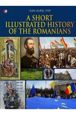 A SHORT ILLUSTRATED HISTORY OF ROMANIANS. Ioan Aurel Pop