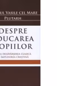 Despre educarea copiilor. De la desavarsirea clasica la implinirea crestina - Sfantul Vasile cel Mare, Plutarh