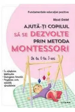 AJUTA-TI COPILUL SA SE DEZVOLTE PRIN METODA MONTESSORI. De la 0 la 3 ani.