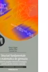 STRUCTURI FUNDAMENTALE IN MATEMATICA DE GIMNAZIU. GHID DE PREGATIRE INTENSIVA IN INVATAREA CURENTA SI PENTRU TESTAREA NATIONALA