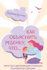 Как объяснить ребенку, что… Простые сценарии для сложных разговоров с детьми