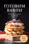 Готовим вафли. Сборник лучших рецептов