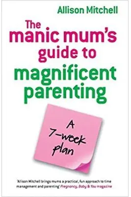 The Manic Mum's Guide to Magnificent Parenting. A 7- week plan