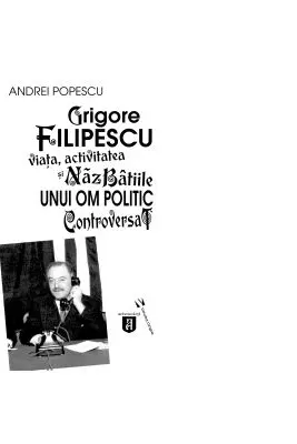 Grigore Filipescu. Viata, activitatea si nazbatiile unui om politic controversat