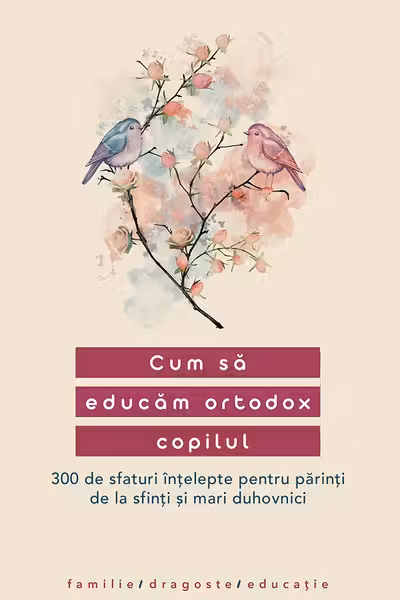 Cum sa educam ortodox copilul. 300 de sfaturi intelepte pentru parinti de la sfinti si mari duhovnici