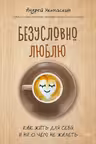 Безусловно люблю. Как жить для себя и ни о чём не жалеть