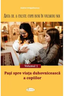 Arta de a creste copii buni in vremuri noi Volumul 1. Pasi spre viata duhovniceasca a copiilor