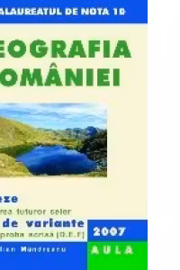 Geografia Romaniei. Rezolvarea celor 100 de variante pentru proba scrisa (D,E,F), 2007. Forma finala (bacalauareat)
