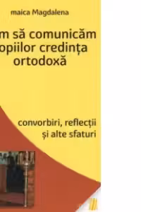Cum sa comunicam copiilor credinta ortodoxa. Convorbiri, reflectii si alte sfaturi