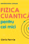UNIVERSITATEA COPIILOR Fizica cuantica pentru cei mici Chris Ferrie