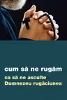 Cum să ne rugăm ca să ne asculte Dumnezeu rugăciunea