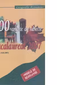 100 variante de subiecte pentru examenul de bacalaureat 2007 - Geografia Romaniei. Modele de rezolvare (formulate pe varianta finala a subiectelor din 19.02.2007)