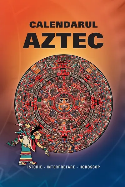 Calendarul Aztec. Istorie, interpretare, horoscop