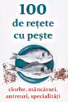 100 de rețete cu pește - ciorbe, mâncăruri, antreuri, specialități