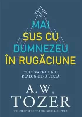 Mai sus cu Dumnezeu in rugaciune. Cultivarea unui dialog de-o viata - A. W. Tozer