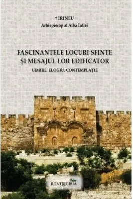 Fascinantele locuri sfinte si mesajul lor edificator. Uimire. Elogiu. Contemplatie - Irineu, arhiepiscop al Alba Iuliei