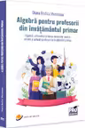 Algebra pentru profesorii din invatamantul primar. Algebra aritmetica si teoria numerelor pentru viitorii si actualii profesori de invatamant primar