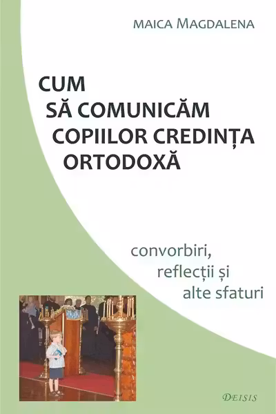 Cum sa comunicam copiilor credinta ortodoxa. Convorbiri, reflectii si alte sfaturi - maica Magdalena