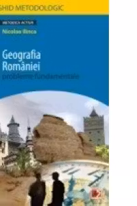 GEOGRAFIA ROMANIEI. PROBLEME FUNDAMENTALE. CLASA A XII-A. GHID METODOLOGIC (editia a II-a, revazuta)