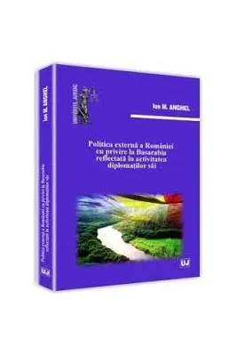 Politica externa a Romaniei cu privire la Basarabia reflectata in activitatea diplomatilor sai - Ion M. Anghel